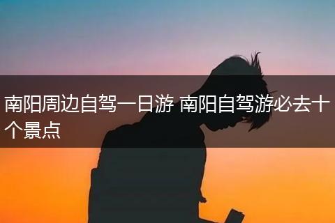 南阳周边自驾一日游 南阳自驾游必去十个景点