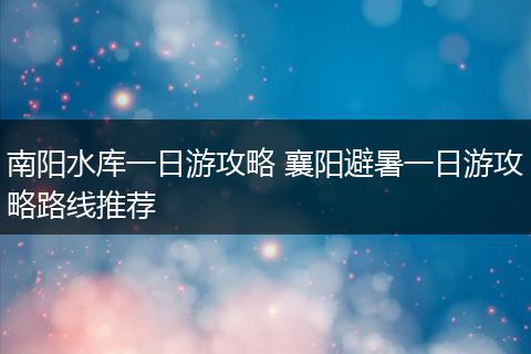 南阳水库一日游攻略 襄阳避暑一日游攻略路线推荐