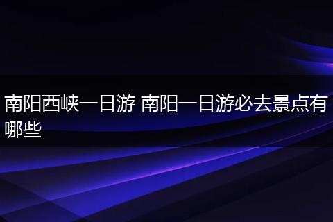 南阳西峡一日游 南阳一日游必去景点有哪些