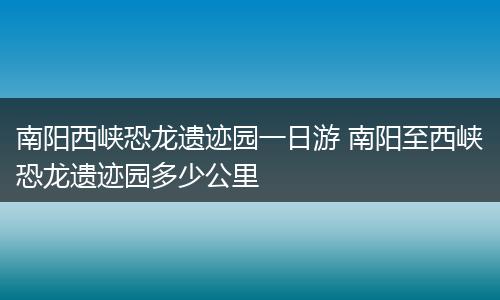 南阳西峡恐龙遗迹园一日游 南阳至西峡恐龙遗迹园多少公里