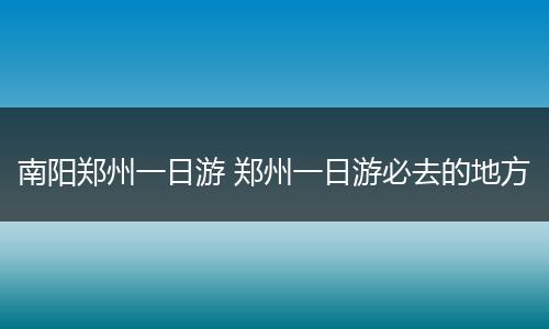 南阳郑州一日游 郑州一日游必去的地方
