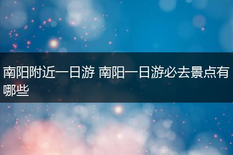 南阳附近一日游 南阳一日游必去景点有哪些