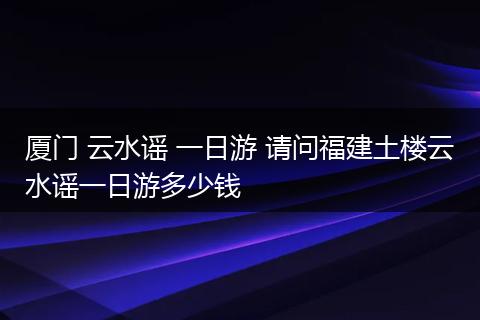 厦门 云水谣 一日游 请问福建土楼云水谣一日游多少钱