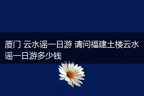厦门 云水谣一日游 请问福建土楼云水谣一日游多少钱