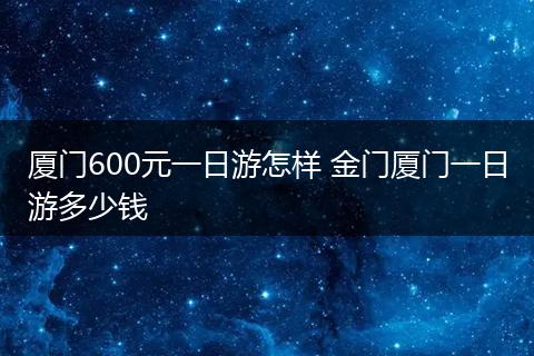 厦门600元一日游怎样 金门厦门一日游多少钱