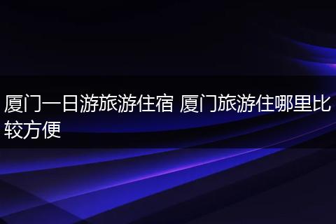 厦门一日游旅游住宿 厦门旅游住哪里比较方便