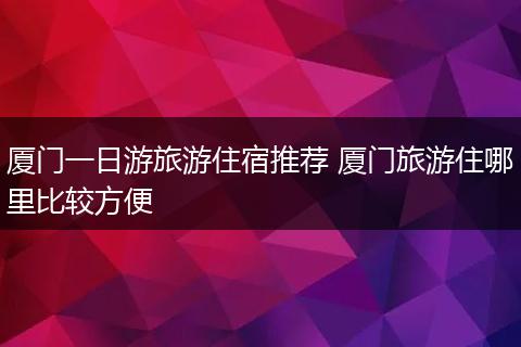 厦门一日游旅游住宿推荐 厦门旅游住哪里比较方便