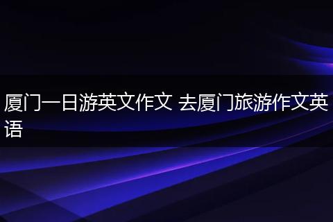 厦门一日游英文作文 去厦门旅游作文英语