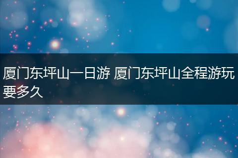 厦门东坪山一日游 厦门东坪山全程游玩要多久