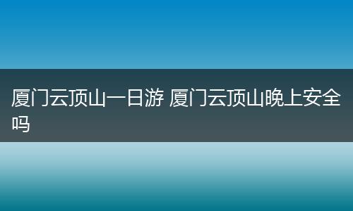 厦门云顶山一日游 厦门云顶山晚上安全吗