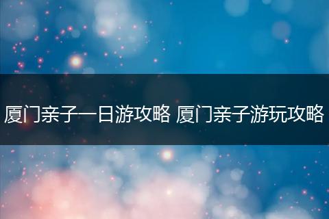 厦门亲子一日游攻略 厦门亲子游玩攻略