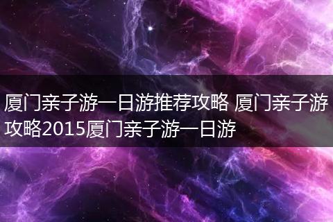 厦门亲子游一日游推荐攻略 厦门亲子游攻略2015厦门亲子游一日游