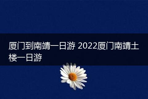 厦门到南靖一日游 2022厦门南靖土楼一日游