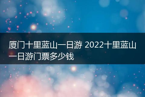厦门十里蓝山一日游 2022十里蓝山一日游门票多少钱