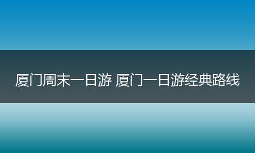 厦门周末一日游 厦门一日游经典路线