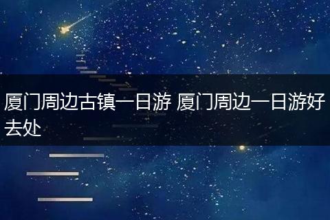 厦门周边古镇一日游 厦门周边一日游好去处
