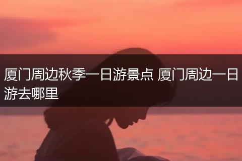 厦门周边秋季一日游景点 厦门周边一日游去哪里