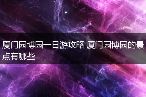 厦门园博园一日游攻略 厦门园博园的景点有哪些
