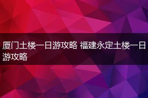 厦门土楼一日游攻略 福建永定土楼一日游攻略