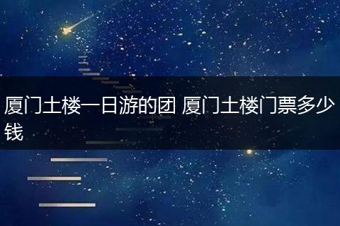 厦门土楼一日游的团 厦门土楼门票多少钱