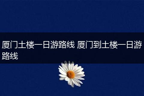 厦门土楼一日游路线 厦门到土楼一日游路线