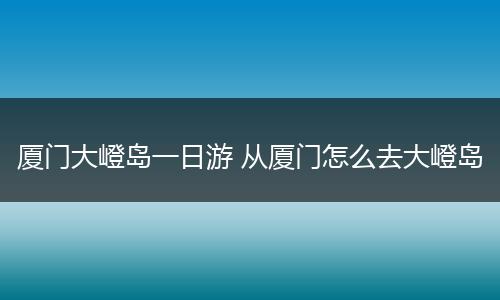厦门大嶝岛一日游 从厦门怎么去大嶝岛