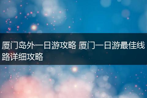 厦门岛外一日游攻略 厦门一日游最佳线路详细攻略