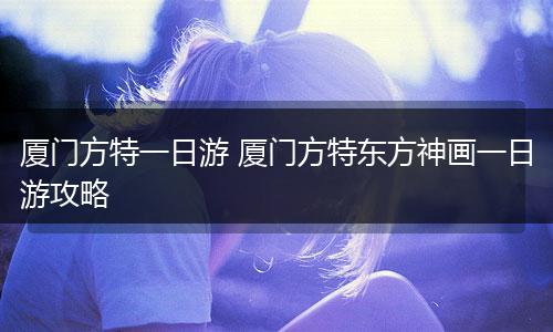 厦门方特一日游 厦门方特东方神画一日游攻略
