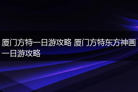 厦门方特一日游攻略 厦门方特东方神画一日游攻略