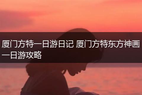 厦门方特一日游日记 厦门方特东方神画一日游攻略
