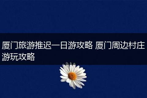厦门旅游推迟一日游攻略 厦门周边村庄游玩攻略