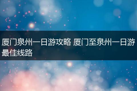厦门泉州一日游攻略 厦门至泉州一日游最佳线路