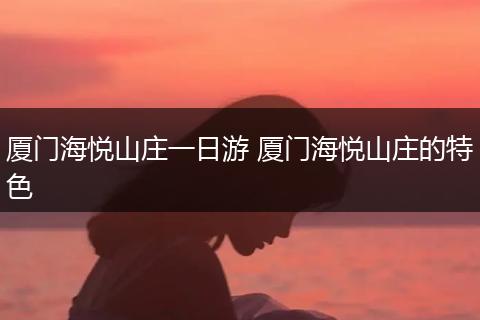 厦门海悦山庄一日游 厦门海悦山庄的特色