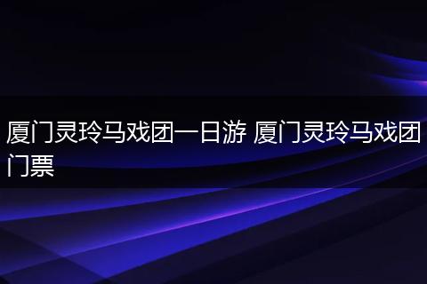 厦门灵玲马戏团一日游 厦门灵玲马戏团门票