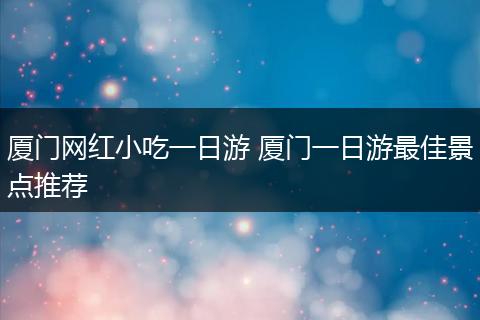 厦门网红小吃一日游 厦门一日游最佳景点推荐