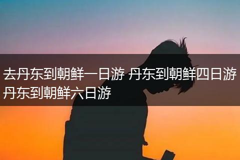 去丹东到朝鲜一日游 丹东到朝鲜四日游丹东到朝鲜六日游