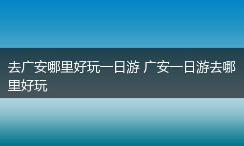 去广安哪里好玩一日游 广安一日游去哪里好玩