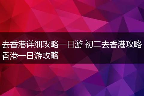 去香港详细攻略一日游 初二去香港攻略香港一日游攻略