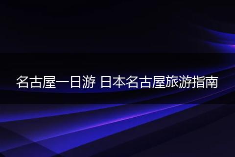 名古屋一日游 日本名古屋旅游指南