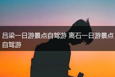 吕梁一日游景点自驾游 离石一日游景点自驾游