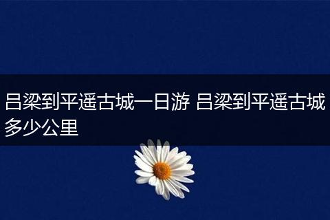 吕梁到平遥古城一日游 吕梁到平遥古城多少公里
