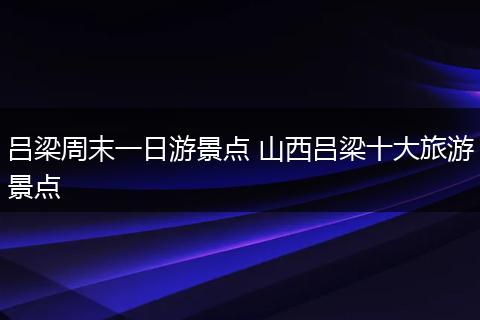 吕梁周末一日游景点 山西吕梁十大旅游景点