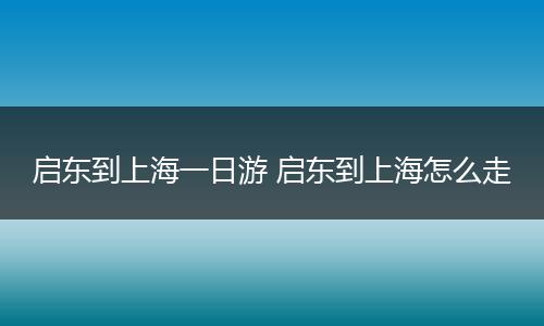 启东到上海一日游 启东到上海怎么走