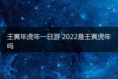 壬寅年虎年一日游 2022是壬寅虎年吗