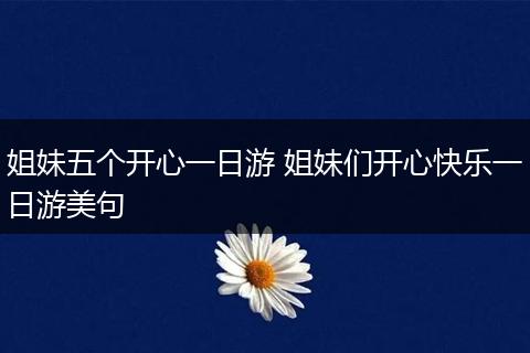 姐妹五个开心一日游 姐妹们开心快乐一日游美句