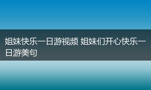 姐妹快乐一日游视频 姐妹们开心快乐一日游美句