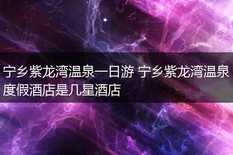 宁乡紫龙湾温泉一日游 宁乡紫龙湾温泉度假酒店是几星酒店