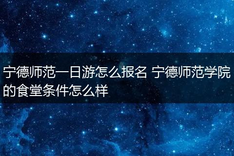 宁德师范一日游怎么报名 宁德师范学院的食堂条件怎么样
