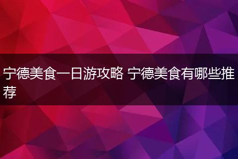 宁德美食一日游攻略 宁德美食有哪些推荐