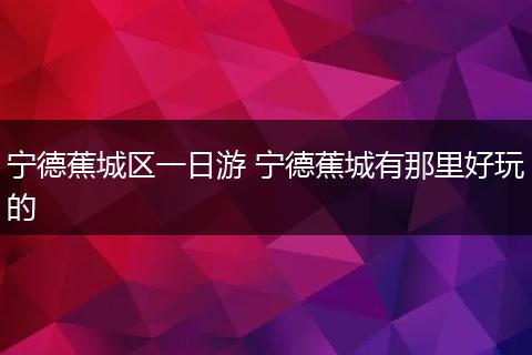 宁德蕉城区一日游 宁德蕉城有那里好玩的